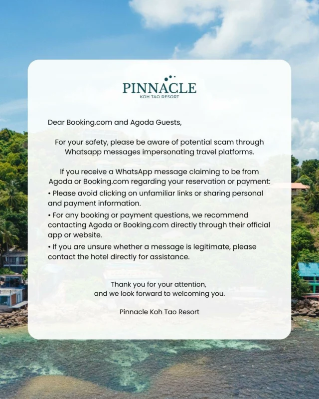 Dear Booking,com and Agoda Guests,
.
For your safety, please be aware of potential scam through WhatsApp messages impersonating travel platforms.
.
If you receive a WhatsApp message claiming to be from Agoda or Booking,com regarding your reservation or payment:
• Please avoid clicking on unfamiliar links or sharing personal and payment information.
• For any booking or payment questions, we recommend contacting Agoda or Booking,com directly through their official app or website.
• If you are unsure whether a message is legitimate, please contact the hotel directly for assistance.
.
Thank you for your attention,
and we look forward to welcoming you.
Pinnacle Koh Tao Resort
—----------------------------------------------------
เรียน ผู้เข้าพักที่จองผ่าน Booking,com และ Agoda
.
เพื่อความปลอดภัยของท่าน โปรดระมัดระวังมิจฉาชีพที่อาจแอบอ้าง
เป็นแพลตฟอร์มการจองที่พัก ผ่านข้อความทาง WhatsApp
.
หากท่านได้รับข้อความเกี่ยวกับการจองหรือการชำระเงิน โดยอ้างว่าเป็น
Agoda หรือ Booking,com ทางโรงแรมขอแนะนำดังนี้
• โปรดหลีกเลี่ยงการกดลิงก์ที่ไม่น่าเชื่อถือ หรือการให้ข้อมูลส่วนตัว
และข้อมูลการชำระเงิน
• หากมีข้อสงสัยเกี่ยวกับการจองหรือการชำระเงิน กรุณาติดต่อ Agoda หรือ Booking,com ผ่านแอปพลิเคชันหรือเว็บไซต์ทางการโดยตรง
• หากไม่แน่ใจว่าข้อความดังกล่าวเป็นของจริงหรือไม่ กรุณาติดต่อโรงแรมโดยตรงเพื่อสอบถามข้อมูลเพิ่มเติม
.
ขอบพระคุณสำหรับการสนับสนุนของท่านเป็นอย่างยิ่ง
ทางโรงแรมหวังเป็นอย่างยิ่งว่าจะได้มีโอกาสต้อนรับท่านในเร็ว ๆ นี้
พินนาเคิล เกาะเต่า รีสอร์ท
.
For more information:
Inbox : m.me/PinnacleKohTaoDiveResort 
Line : https://lin.ee/dMVZtMv 
Website : https://kohtao.pinnaclehotels.com
Phone : 077-456-404
Email: pktreservation1@gmail.com 
Location : Koh Tao, Surat Thani
.
*** Terms and conditions apply ***